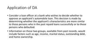 Application of DA
• Consider a loan officer at a bank who wishes to decide whether to
approve an applicant's automobile loan. This decision is made by
determining whether the applicant's characteristics are more similar
to those persons who in the past repaid loans successfully or to those
persons who defaulted.
• Information on these two groups, available from past records, would
include factors such as age, income, marital status, outstanding debt,
and home ownership.
 