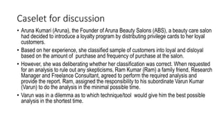 Caselet for discussion
• Aruna Kumari (Aruna), the Founder of Aruna Beauty Salons (ABS), a beauty care salon
had decided to introduce a loyalty program by distributing privilege cards to her loyal
customers.
• Based on her experience, she classified sample of customers into loyal and disloyal
based on the amount of purchase and frequency of purchase at the salon.
• However, she was deliberating whether her classification was correct. When requested
for an analysis to rule out any skepticisms, Ram Kumar (Ram) a family friend, Research
Manager and Freelance Consultant, agreed to perform the required analysis and
provide the report. Ram, assigned the responsibility to his subordinate Varun Kumar
(Varun) to do the analysis in the minimal possible time.
• Varun was in a dilemma as to which technique/tool would give him the best possible
analysis in the shortest time.
 