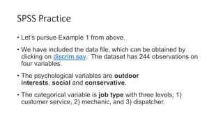 SPSS Practice
• Let’s pursue Example 1 from above.
• We have included the data file, which can be obtained by
clicking on discrim.sav. The dataset has 244 observations on
four variables.
• The psychological variables are outdoor
interests, social and conservative.
• The categorical variable is job type with three levels; 1)
customer service, 2) mechanic, and 3) dispatcher.
 