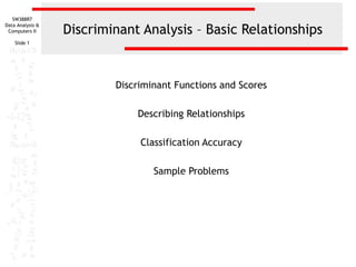 SW388R7

                  Discriminant Analysis – Basic Relationships
Data Analysis &
 Computers II

    Slide 1




                          Discriminant Functions and Scores

                              Describing Relationships

                               Classification Accuracy

                                  Sample Problems
 