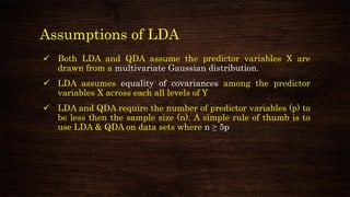 Assumptions of LDA
✓ Both LDA and QDA assume the predictor variables X are
drawn from a multivariate Gaussian distribution.
✓ LDA assumes equality of covariances among the predictor
variables X across each all levels of Y
✓ LDA and QDA require the number of predictor variables (p) to
be less then the sample size (n). A simple rule of thumb is to
use LDA & QDA on data sets where n ≥ 5p
 