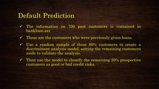Default Prediction
✓ The information on 700 past customers is contained in
bankloan.sav
✓ These are the customers who were previously given loans.
✓ Use a random sample of these 80% customers to create a
discriminant analysis model, setting the remaining customers
aside to validate the analysis.
✓ Then use the model to classify the remaining 20% prospective
customers as good or bad credit risks.
 