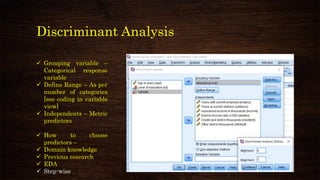 Discriminant Analysis
✓ Grouping variable –
Categorical response
variable
✓ Define Range – As per
number of categories
[see coding in variable
view]
✓ Independents – Metric
predictors
✓ How to choose
predictors –
✓ Domain knowledge
✓ Previous research
✓ EDA
✓ Step-wise
 