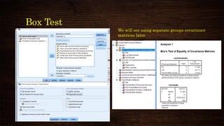 Box Test
Box's M tests
Null Hypothesis: Equality of covariances
across groups
P-value < alpha (0.05)
Null Rejected
Use separate matrices to see if it gives
radically different classification results.
We will see using separate groups covariance
matrices later
 