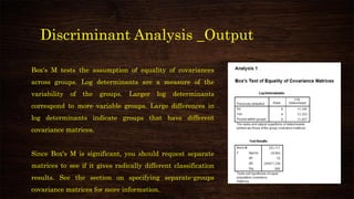 Discriminant Analysis _Output
Box's M tests the assumption of equality of covariances
across groups. Log determinants are a measure of the
variability of the groups. Larger log determinants
correspond to more variable groups. Large differences in
log determinants indicate groups that have different
covariance matrices.
Since Box's M is significant, you should request separate
matrices to see if it gives radically different classification
results. See the section on specifying separate-groups
covariance matrices for more information.
 
