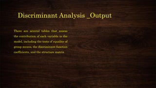 Discriminant Analysis _Output
There are several tables that assess
the contribution of each variable to the
model, including the tests of equality of
group means, the discriminant function
coefficients, and the structure matrix
 