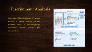 Discriminant Analysis
Since Box's M is significant, it's worth
running a second analysis to see
whether using a separate-groups
covariance matrix changes the
classification.
 