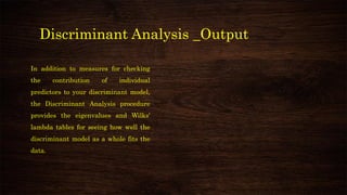 Discriminant Analysis _Output
In addition to measures for checking
the contribution of individual
predictors to your discriminant model,
the Discriminant Analysis procedure
provides the eigenvalues and Wilks'
lambda tables for seeing how well the
discriminant model as a whole fits the
data.
 