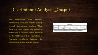 Discriminant Analysis _Output
The eigenvalues table provides
information about the relative efficacy
of each discriminant function. When
there are two groups, the canonical
correlation is the most useful measure
in the table, and it is equivalent to
Pearson's correlation between the
discriminant scores and the groups.
 