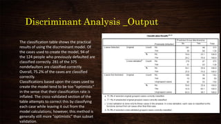 Discriminant Analysis _Output
The classification table shows the practical
results of using the discriminant model. Of
the cases used to create the model, 94 of
the 124 people who previously defaulted are
classified correctly. 281 of the 375
nondefaulters are classified correctly.
Overall, 75.2% of the cases are classified
correctly.
Classifications based upon the cases used to
create the model tend to be too "optimistic"
in the sense that their classification rate is
inflated. The cross-validated section of the
table attempts to correct this by classifying
each case while leaving it out from the
model calculations; however, this method is
generally still more "optimistic" than subset
validation.
 