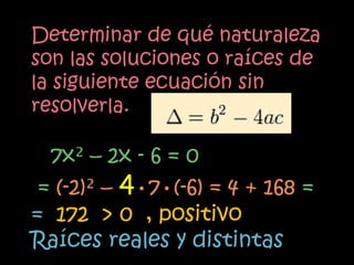 Determinar de qué naturaleza
son las soluciones o raíces de
la siguiente ecuación sin
resolverla.

  7x² – 2x - 6 = 0
 = (-2)² – 4•7•(-6) = 4 + 168 =
= 172 > 0 , positivo
Raíces reales y distintas
 