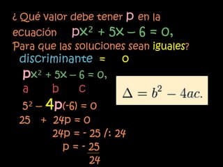 ¿ Qué valor debe tener p en la
ecuación px² + 5x – 6 = 0,
Para que las soluciones sean iguales?
 discriminante =       o
 px² + 5x – 6 = 0,
 a     b    c
  5² – 4p(-6) = 0
 25 + 24p = 0
        24p = - 25 /: 24
          p = - 25
                24
 