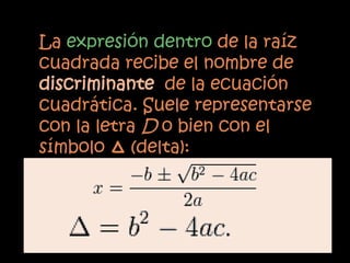 La expresión dentro de la raíz
cuadrada recibe el nombre de
discriminante de la ecuación
cuadrática. Suele representarse
con la letra D o bien con el
símbolo Δ (delta):
 