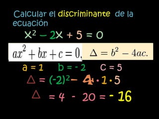 Calcular el discriminante de la
ecuación
   x² – 2x + 5 = 0

  a=1      b=-2       c=5
      = (-2)²– 4•1•5
        = 4 - 20 = - 16
 