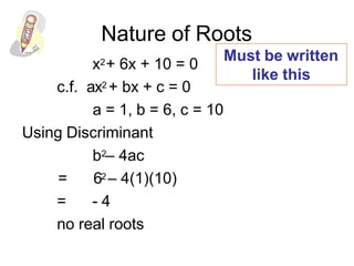 Nature of Roots
x2+ 6x + 10 = 0
c.f. ax2 + bx + c = 0
a = 1, b = 6, c = 10
Using Discriminant
b2– 4ac
= 62 – 4(1)(10)
= - 4
no real roots
Must be written
like this
 