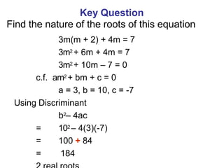 Key Question
Find the nature of the roots of this equation
3m(m + 2) + 4m = 7
3m2 + 6m + 4m = 7
3m2 + 10m – 7 = 0
c.f. am2 + bm + c = 0
a = 3, b = 10, c = -7
Using Discriminant
b2– 4ac
= 102 – 4(3)(-7)
= 100 + 84
= 184
 