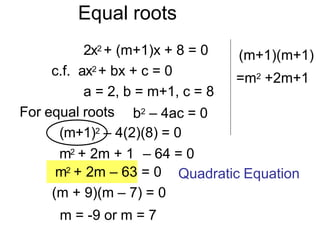Equal roots
2x2 + (m+1)x + 8 = 0
c.f. ax2 + bx + c = 0
a = 2, b = m+1, c = 8
For equal roots
m2 + 2m – 63 = 0
(m + 9)(m – 7) = 0
m = -9 or m = 7
b2 – 4ac = 0
(m+1)2 – 4(2)(8) = 0
m2 + 2m + 1 – 64 = 0
(m+1)(m+1)
=m2 +2m+1
Quadratic Equation
 