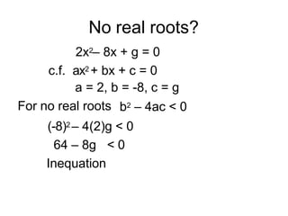No real roots?
2x2– 8x + g = 0
c.f. ax2 + bx + c = 0
a = 2, b = -8, c = g
For no real roots b2 – 4ac < 0
(-8)2 – 4(2)g < 0
64 – 8g < 0
Inequation
 