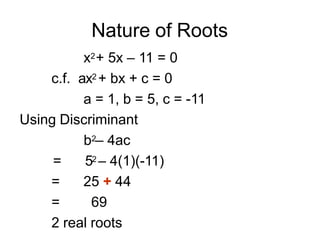 Nature of Roots
x2+ 5x – 11 = 0
c.f. ax2 + bx + c = 0
a = 1, b = 5, c = -11
Using Discriminant
b2– 4ac
= 52 – 4(1)(-11)
= 25 + 44
= 69
2 real roots
 