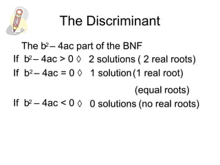 The Discriminant
The b2 – 4ac part of the BNF
If b2 – 4ac > 0  2 solutions ( 2 real roots)
If b2 – 4ac = 0  1 solution(1 real root)
(equal roots)
If b2 – 4ac < 0  0 solutions (no real roots)
 