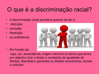 O que é a discriminação racial? A discriminação racial acontece quando se faz a: distinção exclusão Restrição ou preferência. Em função da: raça, cor, ascendência, origem nacional ou étnica que tenha por objectivo tirar o direito a condições de igualdade de direitos, liberdade e garantias ou direitos económicos, sociais e culturais.