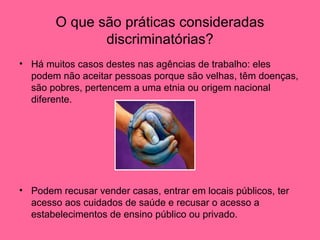 O que são práticas consideradas discriminatórias? Há muitos casos destes nas agências de trabalho: eles podem não aceitar pessoas porque são velhas, têm doenças, são pobres, pertencem a uma etnia ou origem nacional diferente. Podem recusar vender casas, entrar em locais públicos, ter acesso aos cuidados de saúde e recusar o acesso a estabelecimentos de ensino público ou privado.