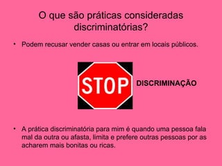 O que são práticas consideradas discriminatórias? Podem recusar vender casas ou entrar em locais públicos. DISCRIMINAÇÃO A prática discriminatória para mim é quando uma pessoa fala mal da outra ou afasta, limita e prefere outras pessoas por as acharem mais bonitas ou ricas.