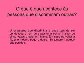 O que é que acontece às pessoas que discriminam outras? Uma pessoa que discrimina a outra tem de ser condenada e tem de pagar uma coima (multa) de cinco vezes o salário mínimo. Em caso de voltar a fazer o mesmo paga o dobro. Se tentarem agredir são punidos.