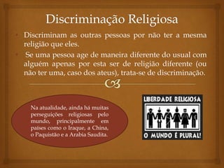 • Discriminam as outras pessoas por não ter a mesma
religião que eles.
• Se uma pessoa age de maneira diferente do usual com
alguém apenas por esta ser de religião diferente (ou
não ter uma, caso dos ateus), trata-se de discriminação.
Na atualidade, ainda há muitas
perseguições religiosas pelo
mundo, principalmente em
países como o Iraque, a China,
o Paquistão e a Arabia Saudita.
 