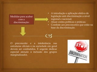 Medidas para acabar
com a
discriminação:
• A introdução e aplicação efetiva de
legislação anti discriminação a nível
regional e nacional;
• Atuar contra políticas e práticas;
• Combate aos preconceitos que estão na
base da discriminação.
O preconceito e a intolerância nas
estruturas oficiais e na sociedade em geral
devem ser combatidos. É urgente dedicar
especial atenção à inclusão dos grupos
marginalizados.
 