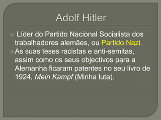  Líder do Partido Nacional Socialista dos
  trabalhadores alemães, ou Partido Nazi.
 As suas teses racistas e anti-semitas,
  assim como os seus objectivos para a
  Alemanha ficaram patentes no seu livro de
  1924, Mein Kampf (Minha luta).
 