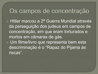  Hitler marcou a 2ª Guerra Mundial através
 da perseguição dos judeus em campos de
 concentração, em que eram torturados e
 mortos em câmaras de gás.
 Um filme/livro que representa bem esta
 descriminação é o “Rapaz do Pijama às
 riscas”.
 