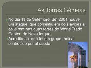  No  dia 11 de Setembro de 2001 houve
  um ataque que consistiu em dois aviões a
  colidirem nas duas torres do World Trade
  Center de Nova Iorque.
 Acredita-se que foi um grupo radical
  conhecido por al qaeda.
 