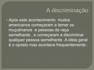  Após este acontecimento muitos
 americanos começaram a temer os
 muçulmanos e pessoas de raça
 semelhante , e começaram a discriminar
 qualquer pessoa semelhante .A ideia geral
 é o oposto mas acontece frequentemente .
 
