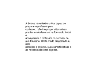 A ênfase na reflexão crítica capaz de
preparar o professor para
conhecer, refletir e propor alternativas,
precisa estabelecer-se na formação inicial
e
acompanhar o professor no decorrer de
sua trajetória. Deste modo preparando-o
para
perceber o entorno, suas características e
as necessidades dos sujeitos.