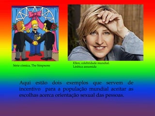 Ellen, celebridade mundial.
Série cómica, The Simpsons   Lésbica assumida




    Aqui estão dois exemplos que servem de
    incentivo para a população mundial aceitar as
    escolhas acerca orientação sexual das pessoas.
 