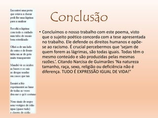 Conclusão
• Concluímos o nosso trabalho com este poema, visto
que o sujeito poético concorda com a tese apresentada
no trabalho. Ele defende os direitos humanos e opõe-
se ao racismo. É crucial percebermos que ‘sejam de
quem forem as lágrimas, são todas iguais. Todas têm o
mesmo conteúdo e são produzidas pelas mesmas
razões.’. Citando Narcisa de Guimarães ‘Na natureza
tamanho, raça, sexo, religião ou deficiência não é
diferença. TUDO É EXPRESSÃO IGUAL DE VIDA!"
 