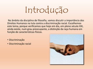 Introdução
No âmbito da disciplina de filosofia, vamos discutir a importância dos
Direitos Humanos na luta contra a discriminação racial. Escolhemos
este tema, porque verificamos que hoje em dia, em pleno século XXI,
ainda existe, num grau preocupante, a distinção da raça humana em
função de características físicas.
• Discriminação
• Discriminação racial
 