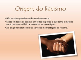 Origem do Racismo
• Não se sabe quando e onde o racismo nasceu.
• Existe em todos os países e em todos os povos, o que torna a matéria
muito extensa e difícil de encontrar as suas origens.
• Ao longo da história verifica-se várias manifestações de racismo.
 