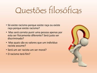 Questões filosóficas
• Só existe racismo porque existe raça ou existe
raça porque existe racismo?
• Mas será correto punir uma pessoa apenas por
esta ser fisicamente diferente? Será justo ser
discriminado?
• Mas quais são os valores que um indivíduo
racista assume?
• Será um ser racista um ser moral?
• O racismo terá fim?
 
