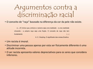 Argumentos contra a
discriminação racial
• O conceito de “raça” baseado na diferença da cor da pele não existe.
• Um racista é imoral.
• Discriminar uma pessoa apenas por esta ser fisicamente diferente é uma
atitude incorreta.
• O ser racista apresenta valores depreciativos para os seres que considera
inferiores.
 