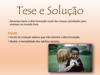 Tese e Solução
- Devemos banir a discriminação racial das nossas sociedades pois
vivemos no mundo livre
Solução
• Incutir às crianças valores que não tolerem a discriminação.
• Mudar a mentalidade dos adultos racistas.
 