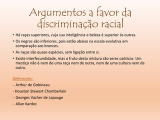 Argumentos a favor da
discriminação racial
• Há raças superiores, cuja sua inteligência e beleza é superior às outras.
• Os negros são inferiores, pois estão abaixo na escala evolutiva em
comparação aos brancos.
• As raças são quase espécies, sem ligação entre si.
• Existe interfecundidade, mas o fruto desta mistura são seres caóticos. Um
mestiço não é nem de uma raça nem de outra, nem de uma cultura nem de
outra.
Defensores:
- Arthur de Gobineau
- Houston Stewart Chamberlain
- Georges Vacher de Lapouge
- Allan Kardec
 