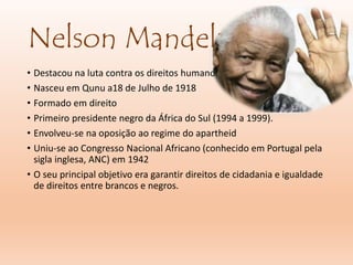Nelson Mandela
• Destacou na luta contra os direitos humanos.
• Nasceu em Qunu a18 de Julho de 1918
• Formado em direito
• Primeiro presidente negro da África do Sul (1994 a 1999).
• Envolveu-se na oposição ao regime do apartheid
• Uniu-se ao Congresso Nacional Africano (conhecido em Portugal pela
sigla inglesa, ANC) em 1942
• O seu principal objetivo era garantir direitos de cidadania e igualdade
de direitos entre brancos e negros.
 