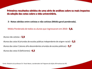 Primeiros resultados obtidos de uma série de análises sobre os reais impactos da adoção das cotas sobre a vida universitária. Fonte: Relatório do professor Dr. Paulo Neves, coordenador do Programa de Ações Afirmativas da UFS. 3 - Notas obtidas entre cotistas e não cotistas (Média geral ponderada). Média Ponderada de todos os alunos que ingressaram em 2010 -  5,8. Alunos não cotistas –  5,9 Alunos das cotas B (oriundos de escolas públicas independente de origem racial) –  5,5 Alunos das cotas C (alunos afro-descendentes oriundos de escolas públicas) –  5,7 Alunos das cotas D (Deficientes) -  4,3 