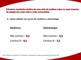 Primeiros resultados obtidos de uma série de análises sobre os reais impactos da adoção das cotas sobre a vida universitária. Fonte: Relatório do professor Dr. Paulo Neves, coordenador do Programa de Ações Afirmativas da UFS. 4 – Notas obtidas nos cursos de medicina e odontologia Medicina: Não cotistas –  8,2 Cotistas B –  8,1 Odontologia: Não cotistas –  6,5 Cotistas B –  7,2 