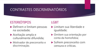 CONTRASTES DISCRIMINATÓRIOS
ESTERIÓTIPOS
 Definem e limitam pessoas
na sociedade;
 Aceitação ampla e
culturalmente difundida;
 Motivador de preconceito e
discriminação.
LGBT
 Limitam sua liberdade e
igualdade;
 Omitem sua orientação por
conta da homofobia;
 Sofrem preconceito com
censura e críticas.
 