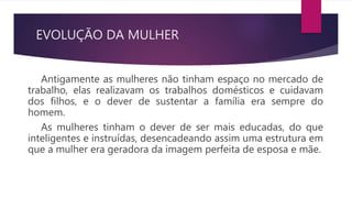 EVOLUÇÃO DA MULHER
Antigamente as mulheres não tinham espaço no mercado de
trabalho, elas realizavam os trabalhos domésticos e cuidavam
dos filhos, e o dever de sustentar a família era sempre do
homem.
As mulheres tinham o dever de ser mais educadas, do que
inteligentes e instruídas, desencadeando assim uma estrutura em
que a mulher era geradora da imagem perfeita de esposa e mãe.
 