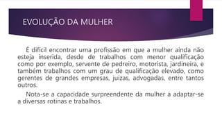 EVOLUÇÃO DA MULHER
É difícil encontrar uma profissão em que a mulher ainda não
esteja inserida, desde de trabalhos com menor qualificação
como por exemplo, servente de pedreiro, motorista, jardineira, e
também trabalhos com um grau de qualificação elevado, como
gerentes de grandes empresas, juízas, advogadas, entre tantos
outros.
Nota-se a capacidade surpreendente da mulher a adaptar-se
a diversas rotinas e trabalhos.
 
