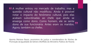“
”
A mulher entrou no mercado de trabalho, mas a
questão cultural não modificou. Ainda é possível
notar o impacto do fenômeno cultural, pois elas
acabam subordinadas ao chefe que ainda se
enxerga como dono. Como homem, ele se sente
dono de sua funcionária. Antes eram os maridos.
Agora, também os chefes.
Aponta Mariana Bazzo, promotora de justiça e coordenadora do Núcleo de
Promoção da Igualdade de Gênero (NUPIGE) do Ministério Público do Paraná.
 